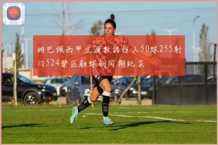 姆巴佩西甲生涯数据惊人50球255射门524禁区触球创同期纪录