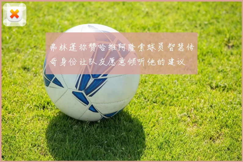 弗林蓬称赞哈维阿隆索球员智慧传奇身份让队友愿意倾听他的建议