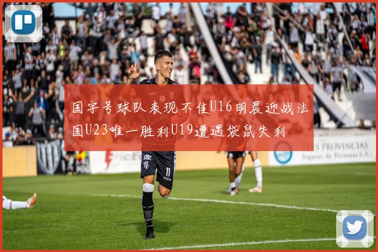 国字号球队表现不佳U16明晨迎战法国U23唯一胜利U19遭遇袋鼠失利