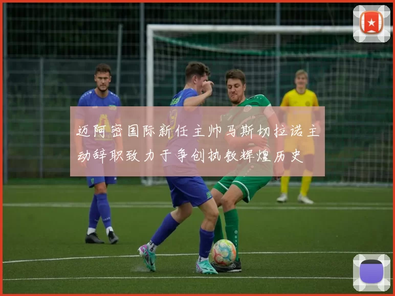 迈阿密国际新任主帅马斯切拉诺主动辞职致力于争创执教辉煌历史