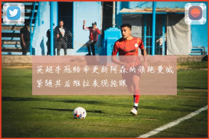 英超夺冠赔率更新阿森纳领跑曼城紧随其后维拉表现抢眼