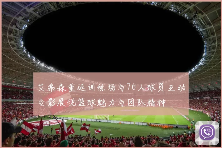 艾弗森重返训练场与76人球员互动合影展现篮球魅力与团队精神