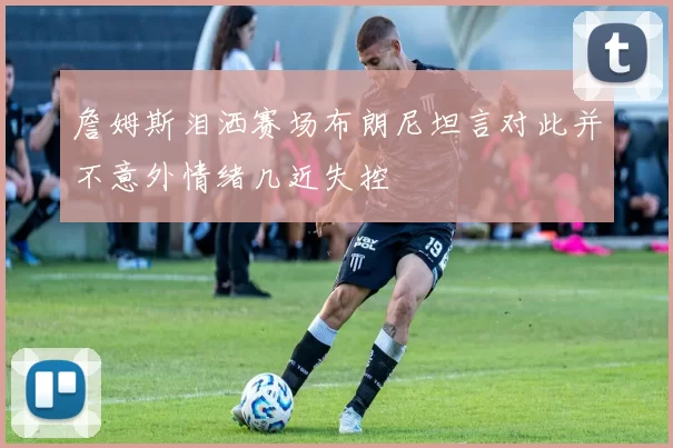 詹姆斯泪洒赛场布朗尼坦言对此并不意外情绪几近失控