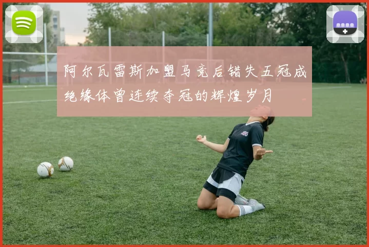 阿尔瓦雷斯加盟马竞后错失五冠成绝缘体曾连续夺冠的辉煌岁月