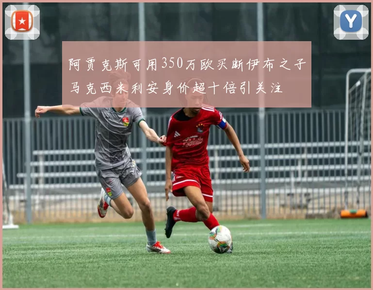 阿贾克斯可用350万欧买断伊布之子马克西米利安身价超十倍引关注