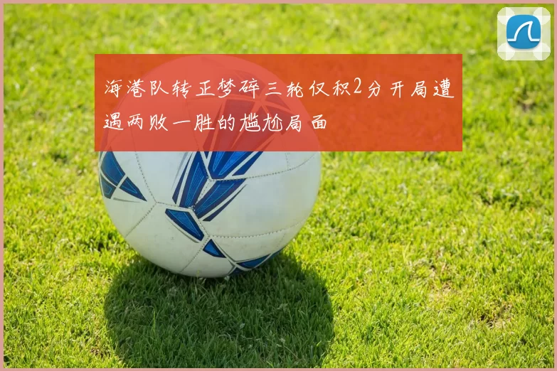 海港队转正梦碎三轮仅积2分开局遭遇两败一胜的尴尬局面