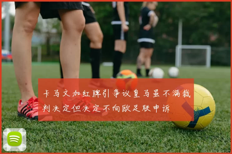 卡马文加红牌引争议皇马虽不满裁判决定但决定不向欧足联申诉