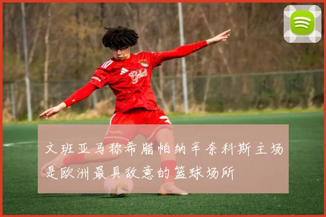 文班亚马称希腊帕纳辛奈科斯主场是欧洲最具敌意的篮球场所
