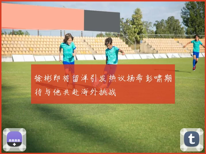 徐彬即将留洋引发热议杨希彭啸期待与他共赴海外挑战