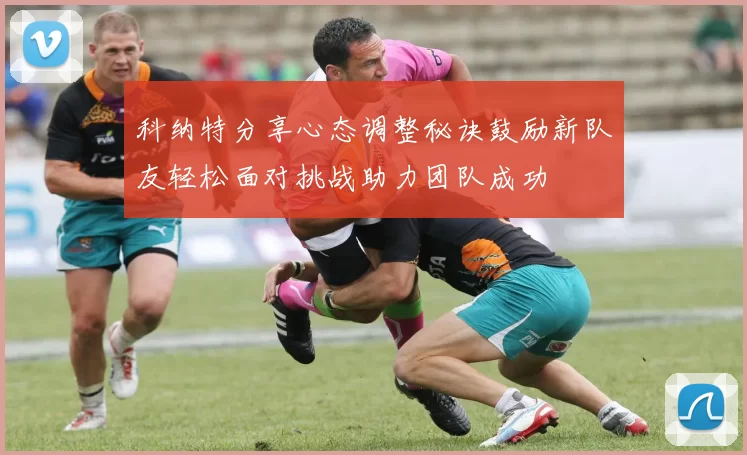 科纳特分享心态调整秘诀鼓励新队友轻松面对挑战助力团队成功