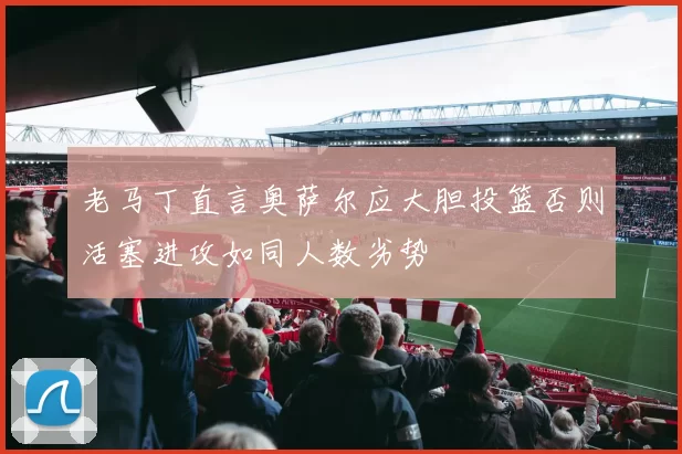 老马丁直言奥萨尔应大胆投篮否则活塞进攻如同人数劣势
