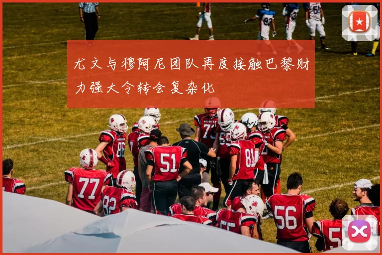 尤文与穆阿尼团队再度接触巴黎财力强大令转会复杂化