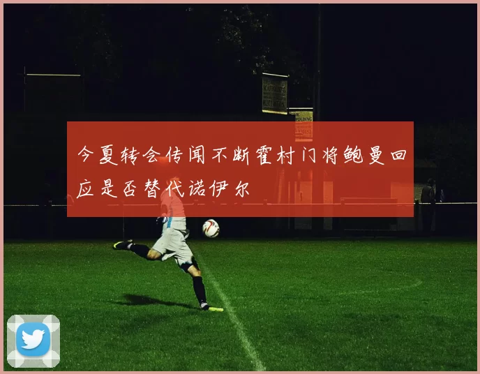 今夏转会传闻不断霍村门将鲍曼回应是否替代诺伊尔